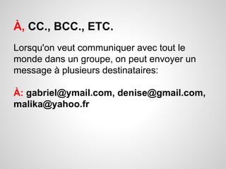 À, CC., BCC., ETC. 
Lorsqu'on veut communiquer avec tout le 
monde dans un groupe, on peut envoyer un 
message à plusieurs destinataires: 
À: gabriel@ymail.com, denise@gmail.com, 
malika@yahoo.fr 
 