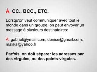 À, CC., BCC., ETC. 
Lorsqu'on veut communiquer avec tout le 
monde dans un groupe, on peut envoyer un 
message à plusieurs destinataires: 
À: gabriel@ymail.com, denise@gmail.com, 
malika@yahoo.fr 
Parfois, on doit séparer les adresses par 
des virgules, ou des points-virgules. 
 