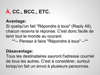 À, CC., BCC., ETC. 
Avantage: 
Si quelqu'un fait "Répondre à tous" (Reply All), 
chacun recevra la réponse. C'est donc facile de 
tenir tout le monde au courant. 
**-- Pensez à faire "Répondre à tous" --** 
Désavantage: 
Tous les destinataires sauront l'adresse courriel 
de tous les autres. C'est à considérer, surtout 
lorsqu'on fait un envoi à plusieurs personnes. 
 