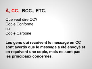 À, CC., BCC., ETC. 
Que veut dire CC? 
Copie Conforme 
ou 
Copie Carbone 
Les gens qui recoivent le message en CC 
sont avertis que le message a été envoyé et 
en reçoivent une copie, mais ne sont pas 
les principaux concernés. 
 
