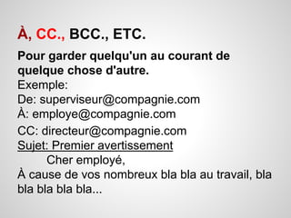 À, CC., BCC., ETC. 
Pour garder quelqu'un au courant de 
quelque chose d'autre. 
Exemple: 
De: superviseur@compagnie.com 
À: employe@compagnie.com 
CC: directeur@compagnie.com 
Sujet: Premier avertissement 
Cher employé, 
À cause de vos nombreux bla bla au travail, bla 
bla bla bla bla... 
 