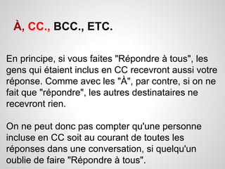 À, CC., BCC., ETC. 
En principe, si vous faites "Répondre à tous", les 
gens qui étaient inclus en CC recevront aussi votre 
réponse. Comme avec les "À", par contre, si on ne 
fait que "répondre", les autres destinataires ne 
recevront rien. 
On ne peut donc pas compter qu'une personne 
incluse en CC soit au courant de toutes les 
réponses dans une conversation, si quelqu'un 
oublie de faire "Répondre à tous". 
 