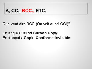 À, CC., BCC., ETC. 
Que veut dire BCC (On voit aussi CCI)? 
En anglais: Blind Carbon Copy 
En français: Copie Conforme Invisible 
 