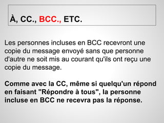 À, CC., BCC., ETC. 
Les personnes incluses en BCC recevront une 
copie du message envoyé sans que personne 
d'autre ne soit mis au courant qu'ils ont reçu une 
copie du message. 
Comme avec la CC, même si quelqu'un répond 
en faisant "Répondre à tous", la personne 
incluse en BCC ne recevra pas la réponse. 
 