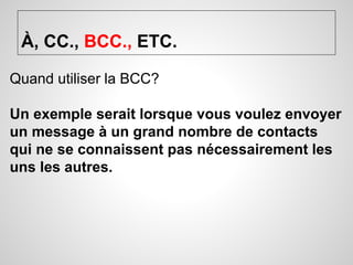 À, CC., BCC., ETC. 
Quand utiliser la BCC? 
Un exemple serait lorsque vous voulez envoyer 
un message à un grand nombre de contacts 
qui ne se connaissent pas nécessairement les 
uns les autres. 
 