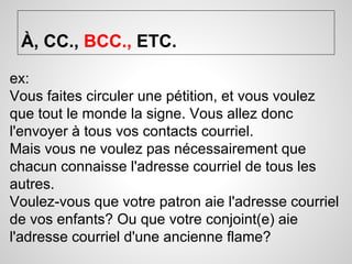À, CC., BCC., ETC. 
ex: 
Vous faites circuler une pétition, et vous voulez 
que tout le monde la signe. Vous allez donc 
l'envoyer à tous vos contacts courriel. 
Mais vous ne voulez pas nécessairement que 
chacun connaisse l'adresse courriel de tous les 
autres. 
Voulez-vous que votre patron aie l'adresse courriel 
de vos enfants? Ou que votre conjoint(e) aie 
l'adresse courriel d'une ancienne flame? 
 