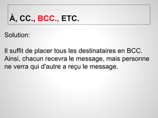 À, CC., BCC., ETC. 
Solution: 
Il suffit de placer tous les destinataires en BCC. 
Ainsi, chacun recevra le message, mais personne 
ne verra qui d'autre a reçu le message. 
 
