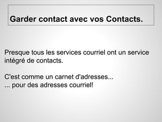 Garder contact avec vos Contacts. 
Presque tous les services courriel ont un service 
intégré de contacts. 
C'est comme un carnet d'adresses... 
... pour des adresses courriel! 
 