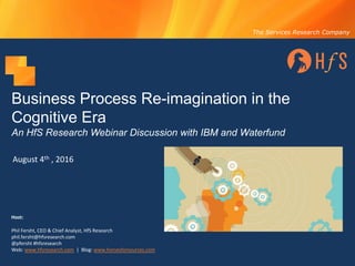 The Services Research Company
Business Process Re-imagination in the
Cognitive Era
An HfS Research Webinar Discussion with IBM and Waterfund
August	4th ,	2016
Host:
Phil	Fersht,	CEO	&	Chief	Analyst,	HfS	Research
phil.fersht@hfsresearch.com
@pfersht	#hfsresearch	
Web:	www.hfsresearch.com |		Blog:	www.horsesforsources.com
 
