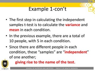 SCHOOL OF NUTRITION AND DIETETICS . FACULTY OF HEALTH SCIENCES
Example 1-con’t
• The first step in calculating the independent
samples t-test is to calculate the variance and
mean in each condition.
• In the previous example, there are a total of
10 people, with 5 in each condition.
• Since there are different people in each
condition, these “samples” are “independent”
of one another;
giving rise to the name of the test.
 