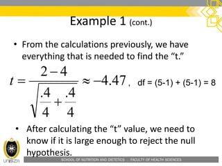 SCHOOL OF NUTRITION AND DIETETICS . FACULTY OF HEALTH SCIENCES
Example 1 (cont.)
• From the calculations previously, we have
everything that is needed to find the “t.”
47.4
4
4.
4
4.
42



t , df = (5-1) + (5-1) = 8
• After calculating the “t” value, we need to
know if it is large enough to reject the null
hypothesis.
 