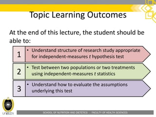 SCHOOL OF NUTRITION AND DIETETICS . FACULTY OF HEALTH SCIENCES
Topic Learning Outcomes
At the end of this lecture, the student should be
able to:
1
• Understand structure of research study appropriate
for independent-measures t hypothesis test
2
• Test between two populations or two treatments
using independent-measures t statistics
3
• Understand how to evaluate the assumptions
underlying this test
 