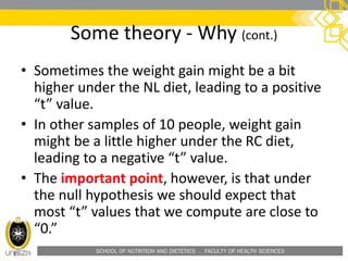 SCHOOL OF NUTRITION AND DIETETICS . FACULTY OF HEALTH SCIENCES
• Sometimes the weight gain might be a bit
higher under the NL diet, leading to a positive
“t” value.
• In other samples of 10 people, weight gain
might be a little higher under the RC diet,
leading to a negative “t” value.
• The important point, however, is that under
the null hypothesis we should expect that
most “t” values that we compute are close to
“0.”
Some theory - Why (cont.)
 