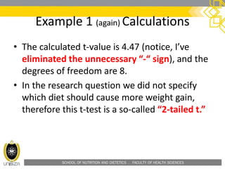 SCHOOL OF NUTRITION AND DIETETICS . FACULTY OF HEALTH SCIENCES
• The calculated t-value is 4.47 (notice, I’ve
eliminated the unnecessary “-“ sign), and the
degrees of freedom are 8.
• In the research question we did not specify
which diet should cause more weight gain,
therefore this t-test is a so-called “2-tailed t.”
Example 1 (again) Calculations
 