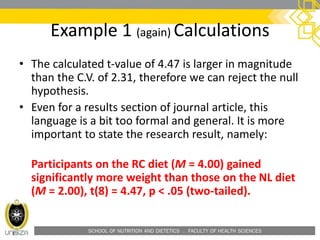 SCHOOL OF NUTRITION AND DIETETICS . FACULTY OF HEALTH SCIENCES
• The calculated t-value of 4.47 is larger in magnitude
than the C.V. of 2.31, therefore we can reject the null
hypothesis.
• Even for a results section of journal article, this
language is a bit too formal and general. It is more
important to state the research result, namely:
Participants on the RC diet (M = 4.00) gained
significantly more weight than those on the NL diet
(M = 2.00), t(8) = 4.47, p < .05 (two-tailed).
Example 1 (again) Calculations
 