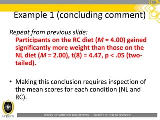 SCHOOL OF NUTRITION AND DIETETICS . FACULTY OF HEALTH SCIENCES
Repeat from previous slide:
Participants on the RC diet (M = 4.00) gained
significantly more weight than those on the
NL diet (M = 2.00), t(8) = 4.47, p < .05 (two-
tailed).
• Making this conclusion requires inspection of
the mean scores for each condition (NL and
RC).
Example 1 (concluding comment)
 