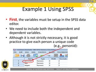 SCHOOL OF NUTRITION AND DIETETICS . FACULTY OF HEALTH SCIENCES
Example 1 Using SPSS
• First, the variables must be setup in the SPSS data
editor.
• We need to include both the independent and
dependent variables.
• Although it is not strictly necessary, it is good
practice to give each person a unique code
(e.g., personid):
 