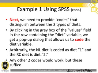 SCHOOL OF NUTRITION AND DIETETICS . FACULTY OF HEALTH SCIENCES
Example 1 Using SPSS (cont.)
• Next, we need to provide “codes” that
distinguish between the 2 types of diets.
• By clicking in the grey box of the “values” field
in the row containing the “diet” variable, we
get a pop-up dialog that allows us to code the
diet variable.
• Arbitrarily, the NL diet is coded as diet “1” and
the RC diet is diet “2.”
• Any other 2 codes would work, but these
suffice
See next slide.
 