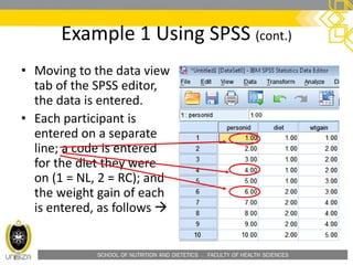 SCHOOL OF NUTRITION AND DIETETICS . FACULTY OF HEALTH SCIENCES
Example 1 Using SPSS (cont.)
• Moving to the data view
tab of the SPSS editor,
the data is entered.
• Each participant is
entered on a separate
line; a code is entered
for the diet they were
on (1 = NL, 2 = RC); and
the weight gain of each
is entered, as follows 
 