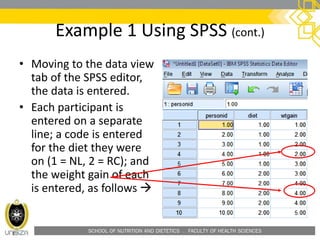 SCHOOL OF NUTRITION AND DIETETICS . FACULTY OF HEALTH SCIENCES
Example 1 Using SPSS (cont.)
• Moving to the data view
tab of the SPSS editor,
the data is entered.
• Each participant is
entered on a separate
line; a code is entered
for the diet they were
on (1 = NL, 2 = RC); and
the weight gain of each
is entered, as follows 
 