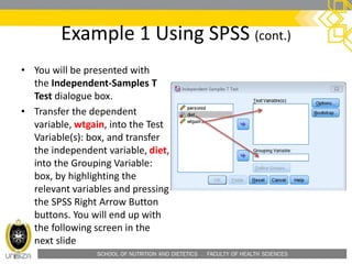 SCHOOL OF NUTRITION AND DIETETICS . FACULTY OF HEALTH SCIENCES
Example 1 Using SPSS (cont.)
• You will be presented with
the Independent-Samples T
Test dialogue box.
• Transfer the dependent
variable, wtgain, into the Test
Variable(s): box, and transfer
the independent variable, diet,
into the Grouping Variable:
box, by highlighting the
relevant variables and pressing
the SPSS Right Arrow Button
buttons. You will end up with
the following screen in the
next slide
 