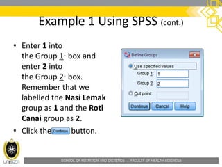 SCHOOL OF NUTRITION AND DIETETICS . FACULTY OF HEALTH SCIENCES
Example 1 Using SPSS (cont.)
• Enter 1 into
the Group 1: box and
enter 2 into
the Group 2: box.
Remember that we
labelled the Nasi Lemak
group as 1 and the Roti
Canai group as 2.
• Click the button.
 