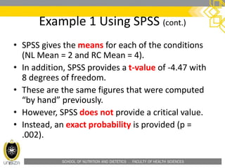SCHOOL OF NUTRITION AND DIETETICS . FACULTY OF HEALTH SCIENCES
Example 1 Using SPSS (cont.)
• SPSS gives the means for each of the conditions
(NL Mean = 2 and RC Mean = 4).
• In addition, SPSS provides a t-value of -4.47 with
8 degrees of freedom.
• These are the same figures that were computed
“by hand” previously.
• However, SPSS does not provide a critical value.
• Instead, an exact probability is provided (p =
.002).
 