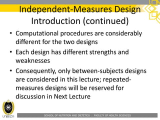 SCHOOL OF NUTRITION AND DIETETICS . FACULTY OF HEALTH SCIENCES
Independent-Measures Design
Introduction (continued)
• Computational procedures are considerably
different for the two designs
• Each design has different strengths and
weaknesses
• Consequently, only between-subjects designs
are considered in this lecture; repeated-
measures designs will be reserved for
discussion in Next Lecture
 