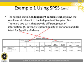 SCHOOL OF NUTRITION AND DIETETICS . FACULTY OF HEALTH SCIENCES
Example 1 Using SPSS (cont.)
• The second section, Independent Samples Test, displays the
results most relevant to the Independent Samples t Test.
There are two parts that provide different pieces of
information: (A) Levene’s Test for Equality of Variances and (B)
t-test for Equality of Means.
 