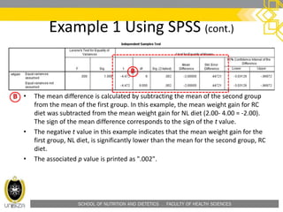 SCHOOL OF NUTRITION AND DIETETICS . FACULTY OF HEALTH SCIENCES
Example 1 Using SPSS (cont.)
• The mean difference is calculated by subtracting the mean of the second group
from the mean of the first group. In this example, the mean weight gain for RC
diet was subtracted from the mean weight gain for NL diet (2.00- 4.00 = -2.00).
The sign of the mean difference corresponds to the sign of the t value.
• The negative t value in this example indicates that the mean weight gain for the
first group, NL diet, is significantly lower than the mean for the second group, RC
diet.
• The associated p value is printed as ".002".
 