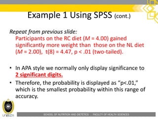 SCHOOL OF NUTRITION AND DIETETICS . FACULTY OF HEALTH SCIENCES
Example 1 Using SPSS (cont.)
Repeat from previous slide:
Participants on the RC diet (M = 4.00) gained
significantly more weight than those on the NL diet
(M = 2.00), t(8) = 4.47, p < .01 (two-tailed).
• In APA style we normally only display significance to
2 significant digits.
• Therefore, the probability is displayed as “p<.01,”
which is the smallest probability within this range of
accuracy.
 