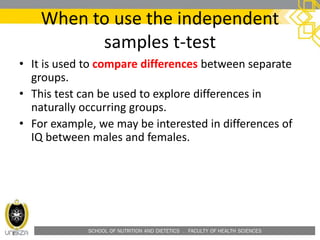 SCHOOL OF NUTRITION AND DIETETICS . FACULTY OF HEALTH SCIENCES
When to use the independent
samples t-test
• It is used to compare differences between separate
groups.
• This test can be used to explore differences in
naturally occurring groups.
• For example, we may be interested in differences of
IQ between males and females.
 