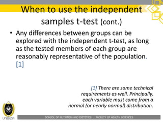 SCHOOL OF NUTRITION AND DIETETICS . FACULTY OF HEALTH SCIENCES
When to use the independent
samples t-test (cont.)
• Any differences between groups can be
explored with the independent t-test, as long
as the tested members of each group are
reasonably representative of the population.
[1]
[1] There are some technical
requirements as well. Principally,
each variable must come from a
normal (or nearly normal) distribution.
 