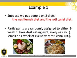 SCHOOL OF NUTRITION AND DIETETICS . FACULTY OF HEALTH SCIENCES
Example 1
• Suppose we put people on 2 diets:
the nasi lemak diet and the roti canai diet.
• Participants are randomly assigned to either 1-
week of breakfast eating exclusively nasi (NL)
lemak or 1-week of exclusively roti canai (RC).
 