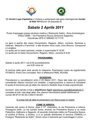 Gli Arcieri Lupa Capitolina vi invitano a partecipare alla gara interregionale hunter
                        & field 12+12 (con 24 piazzole) di

                        Sabato 2 Aprile 2011
 Punto d’appoggio presso struttura ricettiva ( Ristorante Gabii) - Zona Archeologica
            Antica GABII – Via Prenestina Nuova (direzione Zagarolo)
                      Coordinate GPS 41.886496,12.71175

La gara è aperta alle classi Giovanissimi, Ragazzi, Allievi, Juniores, Seniores e
Veterani Maschili e Femminili e alle divisioni Arco nudo, Arco Ricurvo, Compound
e Longbow.
Le quote per le classi seniores, master e supermaster € 16,00
Le quote per le classi Giovanissimi, Ragazzi, Allievi, Juniores € 8,00

                                    PROGRAMMA:

Sabato 2 aprile 2011: ore 8:30 accreditamento
                      ore 9,00 inizio tiri

Al termine della gara sarà servita la colazione. Premiazioni come da regolamento
FITARCO. Premi non cumulabili. Non si effettuerà FINAL ROUND

                                        ISCRIZIONI:
Prenotazioni e cancellazioni entro il 25 Marzo 2011. Dopo tale data non saranno
considerate ulteriori iscrizioni e/o disdette. L’organizzazione si riserva di richiedere
le quote di iscrizione per gli atleti che daranno disdetta dopo la data sopraindicata.

Iscrizioni solo tramite e-mail a Gianfranco Isgrò (gianfranco.isgro@fastwebnet.it )
completa di tutti i dati degli atleti. Per ulteriori informazioni potete telefonare ai
numeri 06.97.61.92.36 e 348.51.60.801.

            Si prega tutti gli atleti di presentarsi con fitarco-pass in regola

                                 COME SI ARRIVA:
Venendo dal centro di Roma, dopo il 17° chilometro, la via Prenestina si biforca.
Proseguire diritti. La via cambia nome, diventa via Prenestina Nuova e va verso
Palestrina, Gallicano e Zagarolo. Al secondo chilometro della via Prenestina Nuova,
al confine di Roma, a sinistra, vi è un grande distributore di benzina (TAMOIL) e
l'insegna "Ristorante da Gabii". Girare verso il ristorante per il parcheggio lì vicino.
 