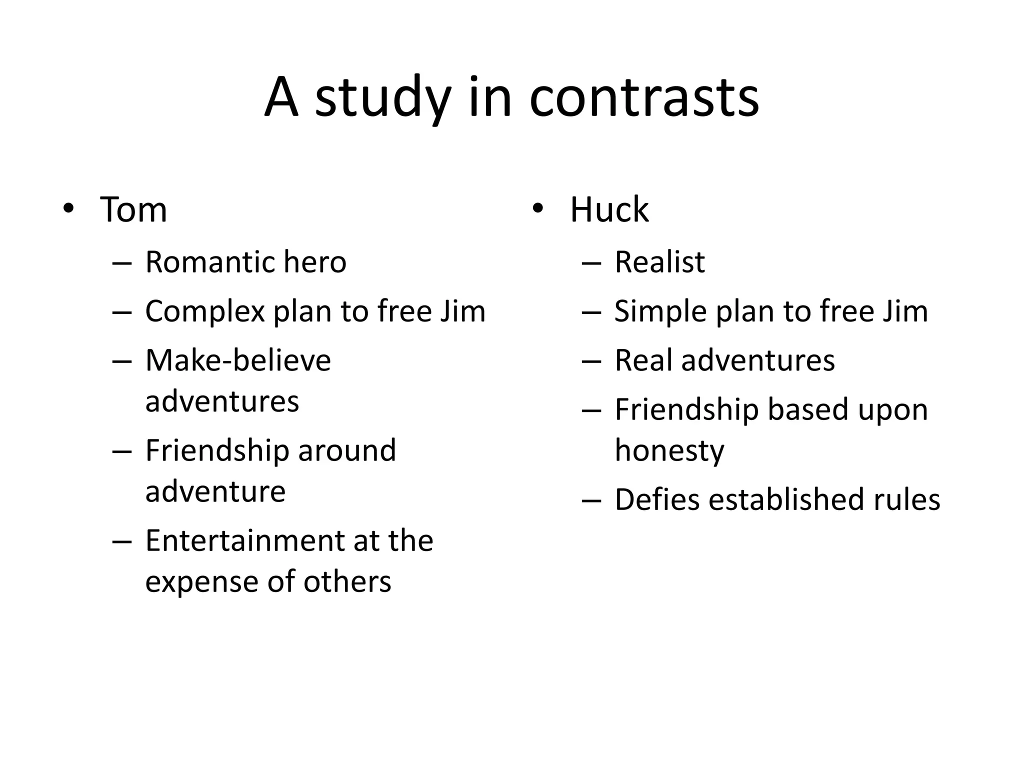 A study in contrasts
• Tom                          • Huck
  – Romantic hero                – Realist
  – Complex plan to free Jim     – Simple plan to free Jim
  – Make-believe                 – Real adventures
    adventures                   – Friendship based upon
  – Friendship around              honesty
    adventure                    – Defies established rules
  – Entertainment at the
    expense of others
 