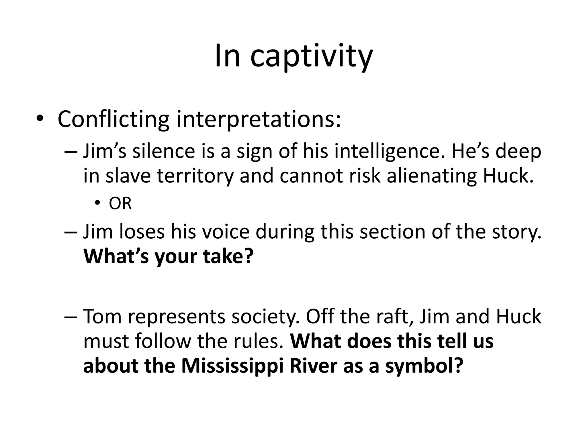 In captivity
• Conflicting interpretations:
  – Jim’s silence is a sign of his intelligence. He’s deep
    in slave territory and cannot risk alienating Huck.
     • OR
  – Jim loses his voice during this section of the story.
    What’s your take?

  – Tom represents society. Off the raft, Jim and Huck
    must follow the rules. What does this tell us
    about the Mississippi River as a symbol?
 
