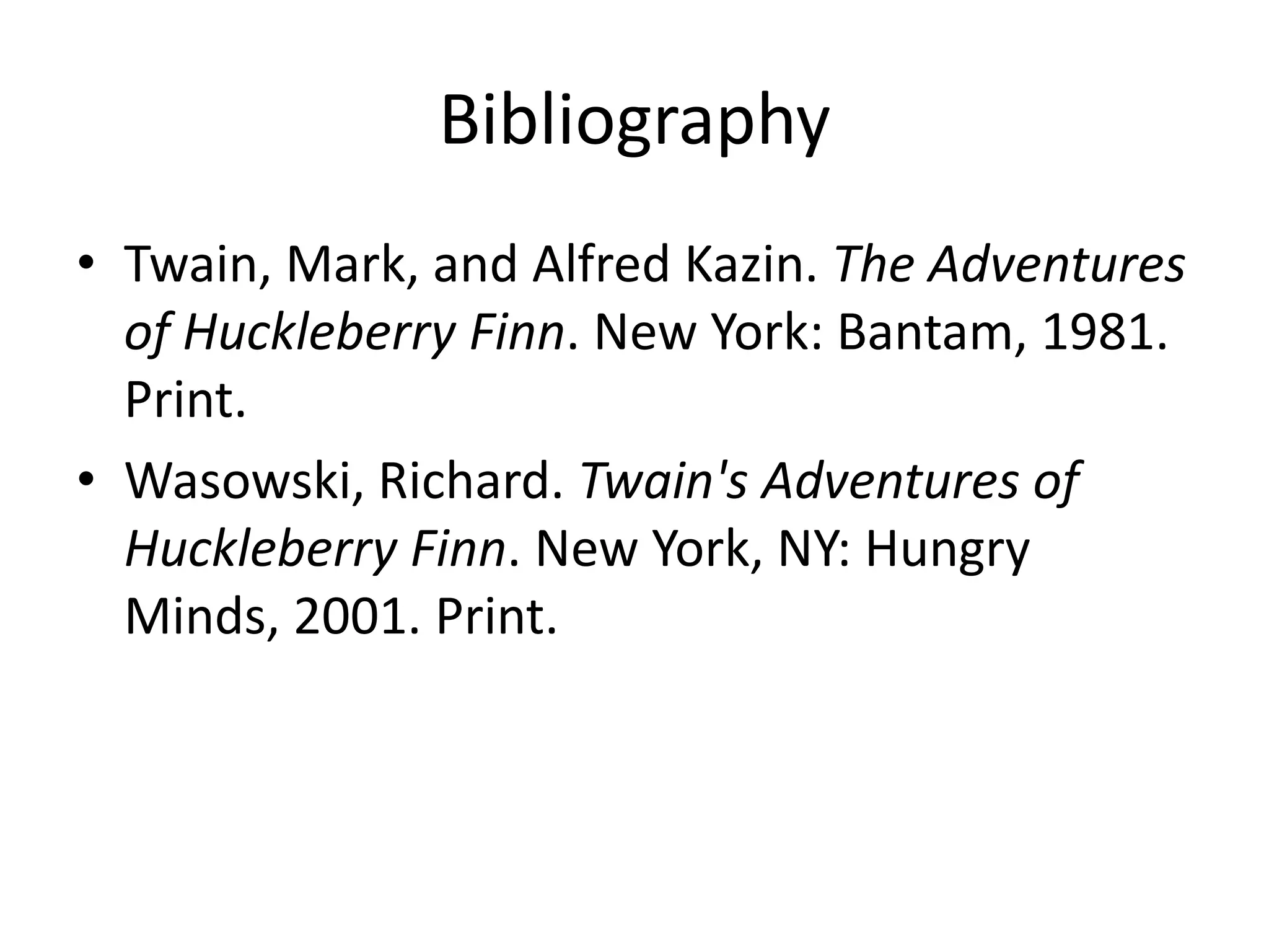 Bibliography
• Twain, Mark, and Alfred Kazin. The Adventures
  of Huckleberry Finn. New York: Bantam, 1981.
  Print.
• Wasowski, Richard. Twain's Adventures of
  Huckleberry Finn. New York, NY: Hungry
  Minds, 2001. Print.
 
