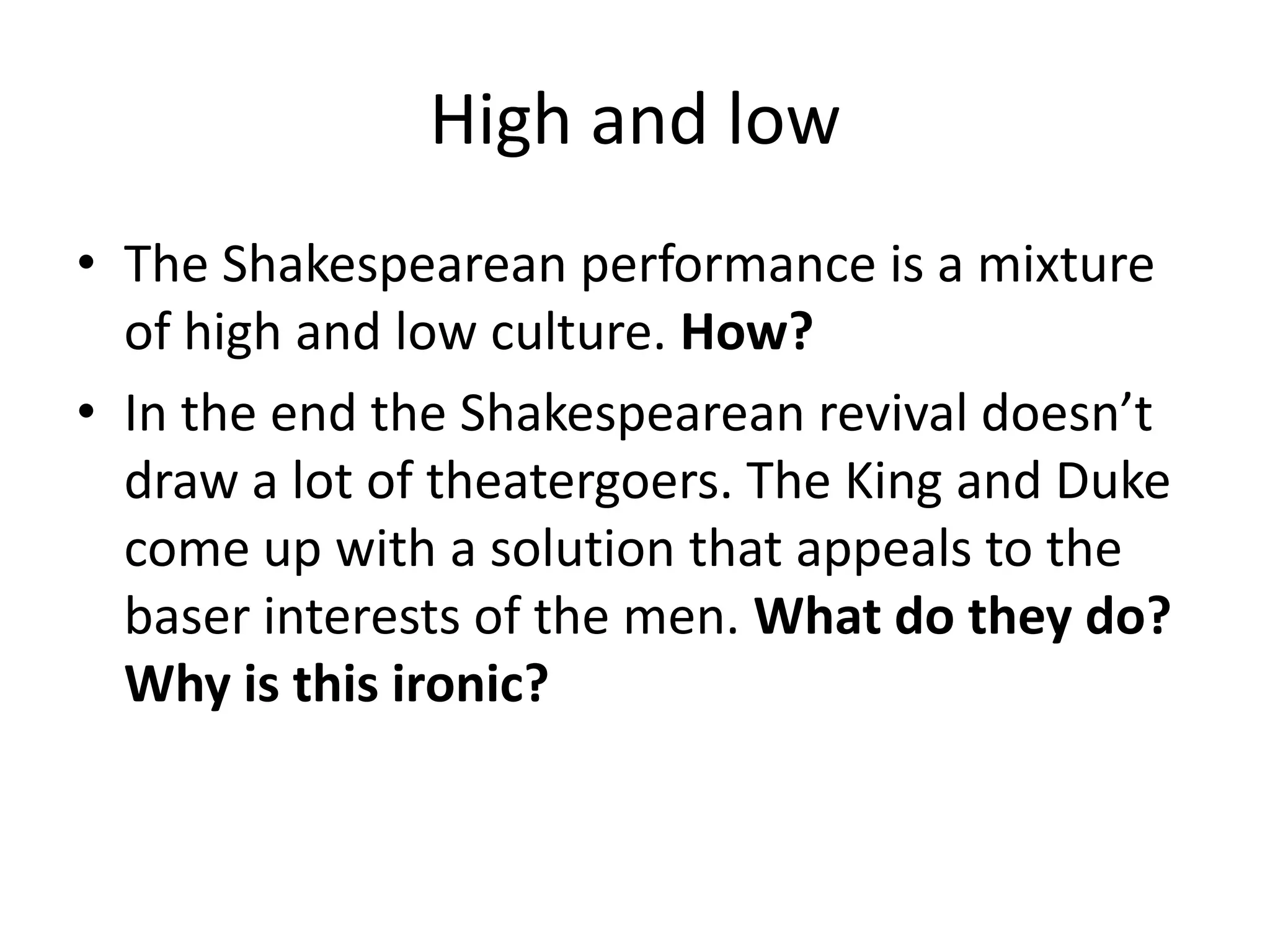 High and low
• The Shakespearean performance is a mixture
  of high and low culture. How?
• In the end the Shakespearean revival doesn’t
  draw a lot of theatergoers. The King and Duke
  come up with a solution that appeals to the
  baser interests of the men. What do they do?
  Why is this ironic?
 