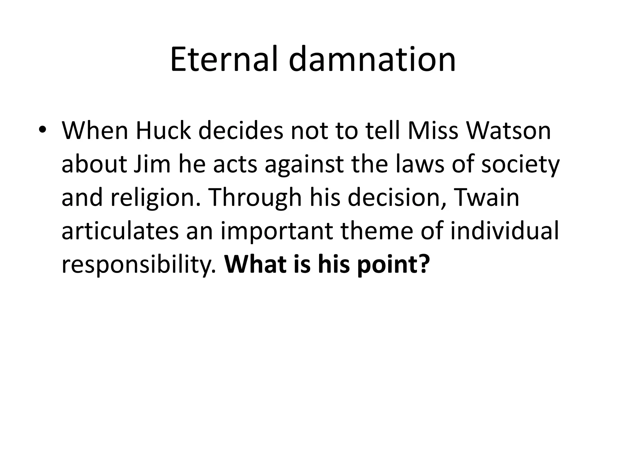 Eternal damnation
• When Huck decides not to tell Miss Watson
  about Jim he acts against the laws of society
  and religion. Through his decision, Twain
  articulates an important theme of individual
  responsibility. What is his point?
 