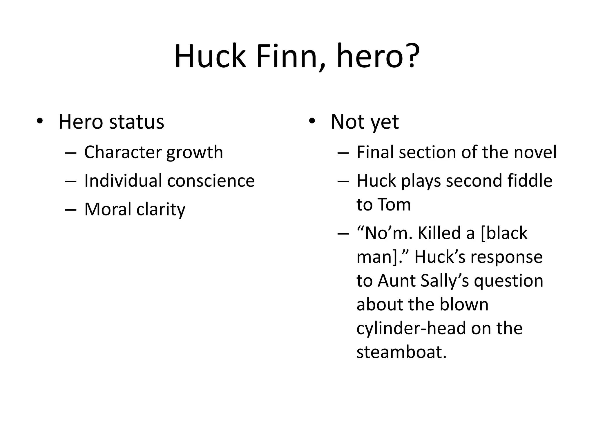Huck Finn, hero?
• Hero status               • Not yet
  – Character growth          – Final section of the novel
  – Individual conscience     – Huck plays second fiddle
  – Moral clarity               to Tom
                              – “No’m. Killed a [black
                                man].” Huck’s response
                                to Aunt Sally’s question
                                about the blown
                                cylinder-head on the
                                steamboat.
 