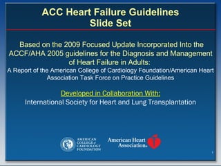 ACC Heart Failure Guidelines Slide Set Based on the 2009 Focused Update Incorporated Into the ACCF/AHA 2005 guidelines for the Diagnosis and Management of Heart Failure in Adults:  A Report of the American College of Cardiology Foundation/American Heart Association Task Force on Practice Guidelines Developed in Collaboration With: International Society for Heart and Lung Transplantation 