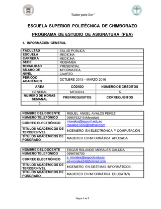 “Saber para Ser”
Página 1 de 7
ESCUELA SUPERIOR POLITÉCNICA DE CHIMBORAZO
PROGRAMA DE ESTUDIO DE ASIGNATURA (PEA)
1. INFORMACIÓN GENERAL
FACULTAD SALUD PÚBLICA
ESCUELA MEDICINA
CARRERA MEDICINA
SEDE RIOBAMBA
MODALIDAD PRESENCIAL
SÍLABO DE INFORMATICA
NIVEL CUARTO
PERÍODO
ACADÉMICO
OCTUBRE 2015 – MARZO 2016
ÁREA CÓDIGO NÚMERO DE CRÉDITOS
GENERAL MFO3014 5
NÚMERO DE HORAS
SEMANAL
PRERREQUISITOS CORREQUISITOS
5
NOMBRE DEL DOCENTE MIGUEL ANGEL AVALOS PEREZ
NÚMERO TELEFÓNICO 0995763219 (Movistar)
CORREO ELECTRÓNICO
miavalos@espoch.edu.ec
mavalos1009@hotmail.com
TÍTULOS ACADÉMICOS DE
TERCER NIVEL
INGENIERO EN ELECTRÓNICA Y COMPUTACIÓN
TÍTULOS ACADÉMICOS DE
POSGRADO
MAGISTER EN INFORMÁTICA APLICADA
NOMBRE DEL DOCENTE EDGAR ROLANDO MORALES CALUÑA
NÚMERO TELEFÓNICO 0998766700
CORREO ELECTRÓNICO
e_morales@espoch.edu.ec
ed-morales24@hotmail.com
TÍTULOS ACADÉMICOS DE
TERCER NIVEL
INGENIERO EN SISTEMAS INFORMÁTICOS
TÍTULOS ACADÉMICOS DE
POSGRADO
MAGISTER EN INFORMÁTICA EDUCATIVA
 