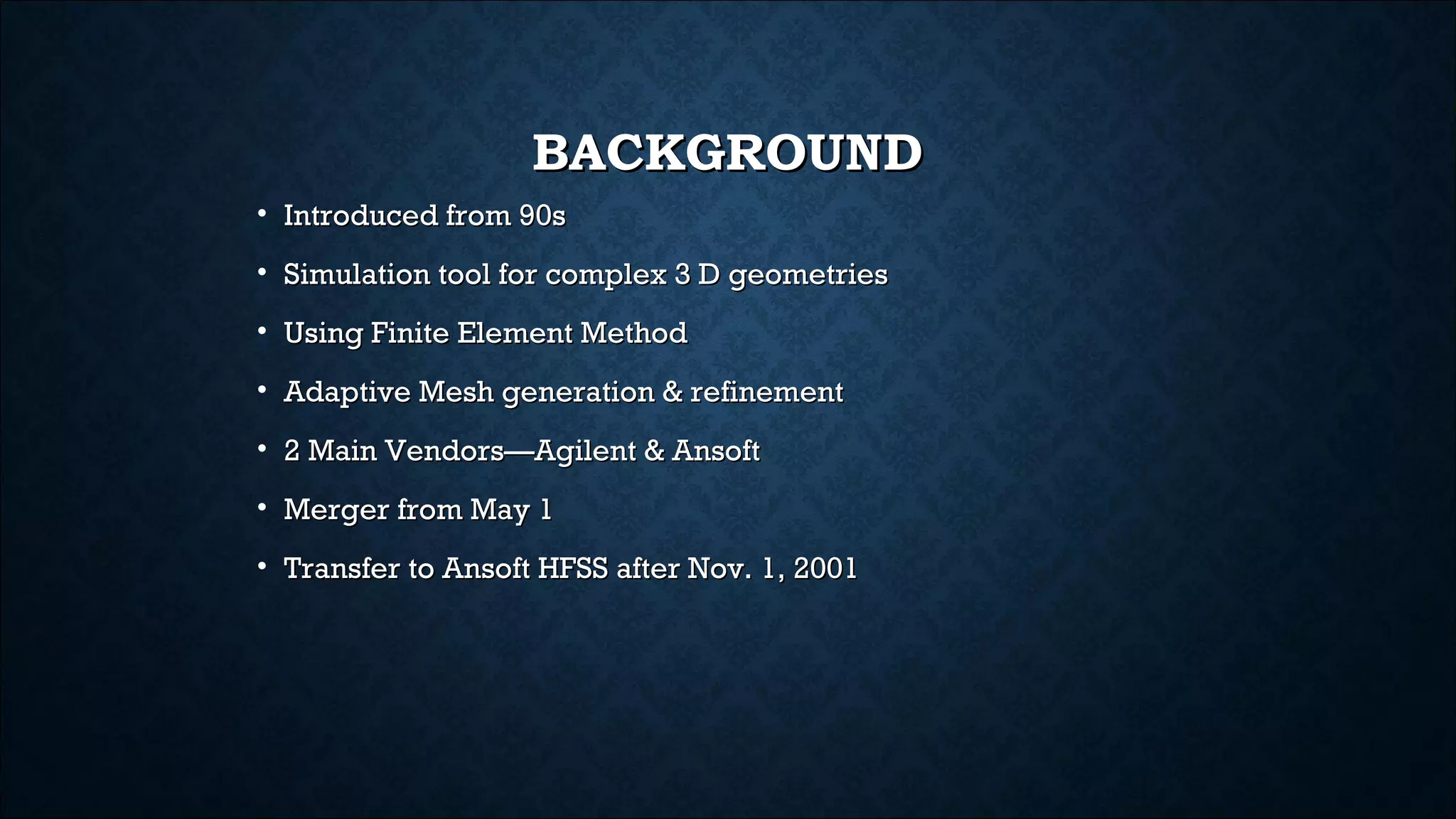 BACKGROUNDBACKGROUND
• Introduced from 90sIntroduced from 90s
• Simulation tool for complex 3 D geometriesSimulation tool for complex 3 D geometries
• Using Finite Element MethodUsing Finite Element Method
• Adaptive Mesh generation & refinementAdaptive Mesh generation & refinement
• 2 Main Vendors—Agilent & Ansoft2 Main Vendors—Agilent & Ansoft
• Merger from May 1Merger from May 1
• Transfer to Ansoft HFSS after Nov. 1, 2001Transfer to Ansoft HFSS after Nov. 1, 2001
 