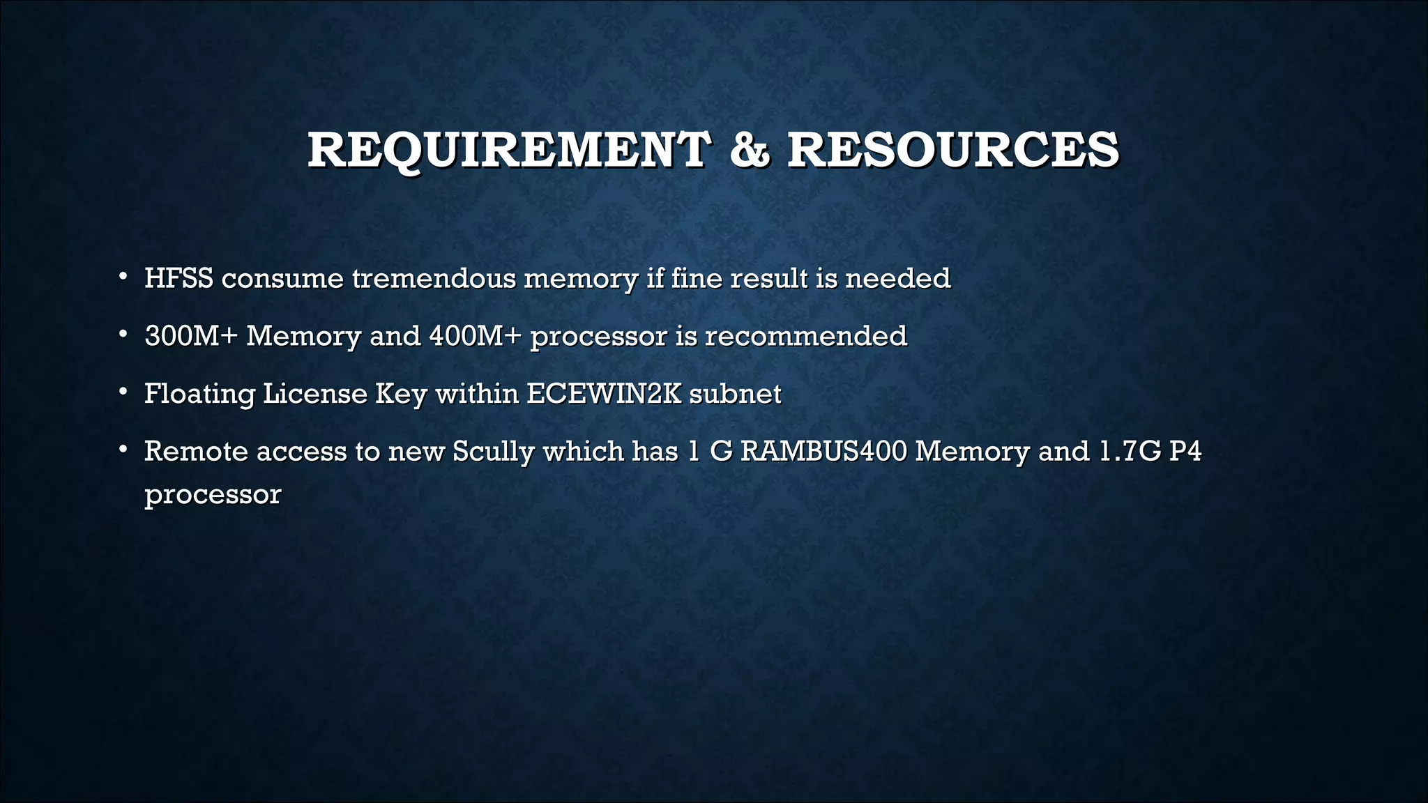 REQUIREMENT & RESOURCESREQUIREMENT & RESOURCES
• HFSS consume tremendous memory if fine result is neededHFSS consume tremendous memory if fine result is needed
• 300M+ Memory and 400M+ processor is recommended300M+ Memory and 400M+ processor is recommended
• Floating License Key within ECEWIN2K subnetFloating License Key within ECEWIN2K subnet
• Remote access to new Scully which has 1 G RAMBUS400 Memory and 1.7G P4Remote access to new Scully which has 1 G RAMBUS400 Memory and 1.7G P4
processorprocessor
 