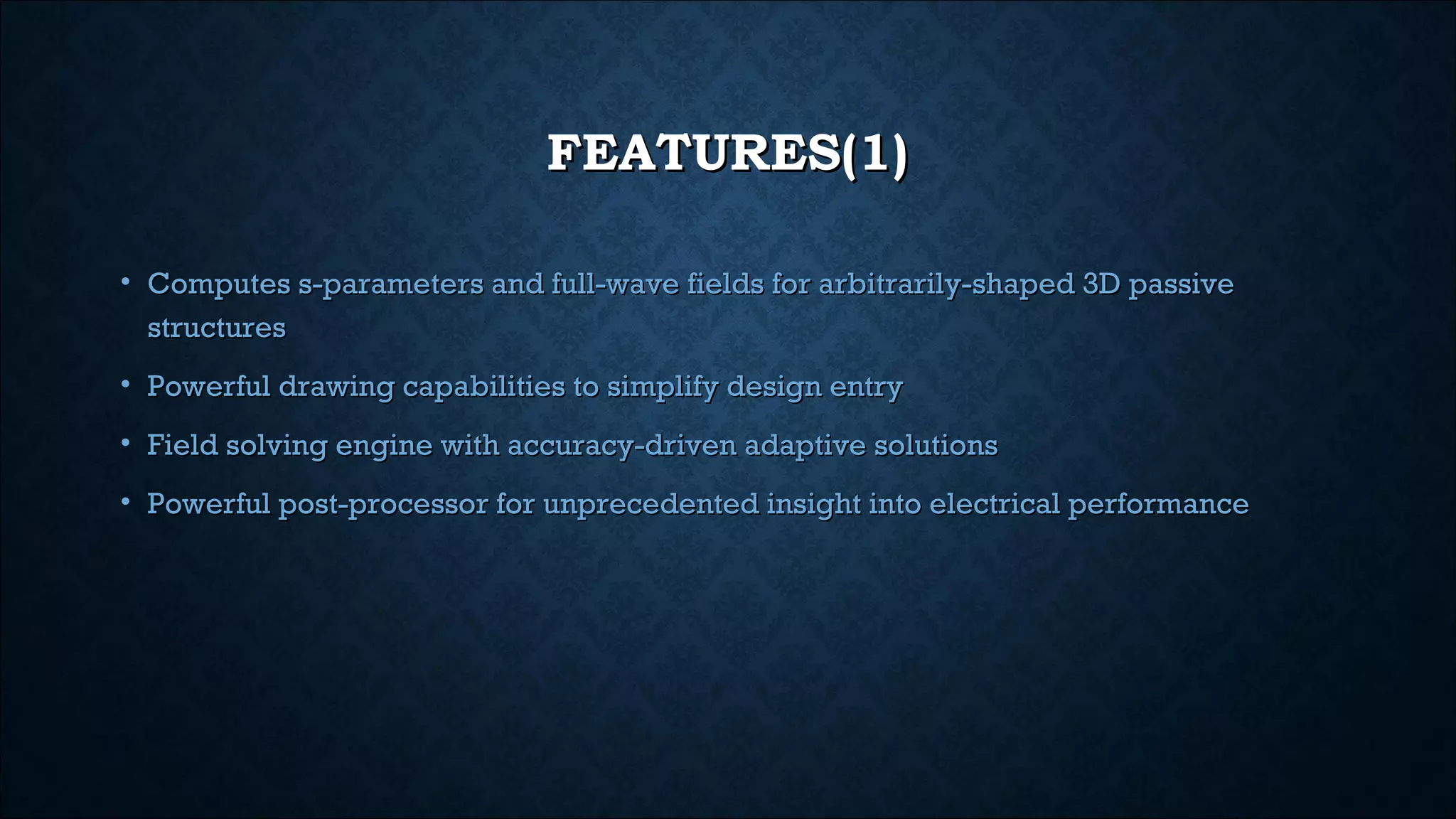FEATURES(1)FEATURES(1)
• Computes s-parameters and full-wave fields for arbitrarily-shaped 3D passiveComputes s-parameters and full-wave fields for arbitrarily-shaped 3D passive
structuresstructures
• Powerful drawing capabilities to simplify design entryPowerful drawing capabilities to simplify design entry
• Field solving engine with accuracy-driven adaptive solutionsField solving engine with accuracy-driven adaptive solutions
• Powerful post-processor for unprecedented insight into electrical performancePowerful post-processor for unprecedented insight into electrical performance
 