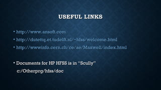 USEFUL LINKSUSEFUL LINKS
• http://www.ansoft.comhttp://www.ansoft.com
• http://dutettq.et.tudelft.nl/~hfss/welcome.htmlhttp://dutettq.et.tudelft.nl/~hfss/welcome.html
• http://wwwinfo.cern.ch/ce/ae/Maxwell/index.htmlhttp://wwwinfo.cern.ch/ce/ae/Maxwell/index.html
• Documents for HP HFSS is in “Scully”Documents for HP HFSS is in “Scully”
c:/Otherprg/hfss/docc:/Otherprg/hfss/doc
 
