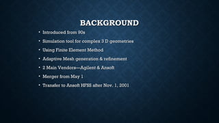 BACKGROUNDBACKGROUND
• Introduced from 90sIntroduced from 90s
• Simulation tool for complex 3 D geometriesSimulation tool for complex 3 D geometries
• Using Finite Element MethodUsing Finite Element Method
• Adaptive Mesh generation & refinementAdaptive Mesh generation & refinement
• 2 Main Vendors—Agilent & Ansoft2 Main Vendors—Agilent & Ansoft
• Merger from May 1Merger from May 1
• Transfer to Ansoft HFSS after Nov. 1, 2001Transfer to Ansoft HFSS after Nov. 1, 2001
 
