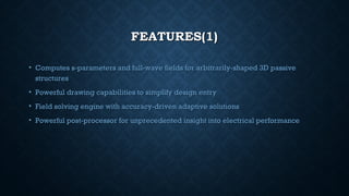 FEATURES(1)FEATURES(1)
• Computes s-parameters and full-wave fields for arbitrarily-shaped 3D passiveComputes s-parameters and full-wave fields for arbitrarily-shaped 3D passive
structuresstructures
• Powerful drawing capabilities to simplify design entryPowerful drawing capabilities to simplify design entry
• Field solving engine with accuracy-driven adaptive solutionsField solving engine with accuracy-driven adaptive solutions
• Powerful post-processor for unprecedented insight into electrical performancePowerful post-processor for unprecedented insight into electrical performance
 