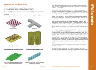 18 Page ANSYS, INC Page 19An Introduction to HFSS: Fundamental Principles, Concepts, and Use
Boundaries in HFSS and the need for them
In Brief
Within the context of HFSS, boundaries exist for two main purposes:
1.	 to either create an open or a closed electromagnetic model or,
2.	 to simplify the electromagnetic or geometric complexity of the electromagnetic model.
In Pictures
In Detail
While the concept of boundaries can be confusing to an HFSS user, they can be
simply thought of serving two main purposes. The first of these is to create either
an open or a closed model.
A closed model simply represents a structure, or a solution volume, where no
energy can escape except through an applied port. For an Eigenmode simulation,
this could be a cavity resonator. For a driven modal or terminal solution, this could
be a waveguide or some other fully enclosed structure.
An open model represents an electromagnetic model that allows electromagnetic
energy to emanate or radiate away. Common examples would be an antenna, a
PCB, or any structure that is not enclosed within a closed cavity.
While most HFSS simulations deal with models that are open, by default, HFSS
initially assumes that any given model is closed. HFSS assumes all outer surfaces of
the solution space are covered, or coated, by a perfect electric conductor bound-
ary. In order to create an open model, a user will need to specify a boundary on
the outer surfaces that will overwrite the default perfect electric conductor bound-
ary.
The second reason why boundaries are used within HFSS is to decrease the geo-
metric/electromagnetic complexity of a given structure or model. These boundaries
should only be used internally to a model or possibly on a symmetry plane. They
should be applied to specifically created 2D sheet objects or to specific surfaces of
3D objects. While boundaries can be very useful, a user should exercise caution
when using them as they can create unintended results if applied incorrectly.
Every HFSS model a user creates will use boundaries on the outer surfaces of the
solution space. This is a direct result of the fact that a user must specify whether a
given model is open or closed. As a result, any given HFSS model will always either
have Conducting, Radiation, or Perfectly Matched Layer Boundary on all outer
surfaces.
Conducting boundaries are the perfect electric conductor, finite conductivity, or
impedance boundary.
Not every HFSS model, however, will use simplifying boundaries. When using
boundaries to create simpler models, users should take care to not create a model
that has unreasonable or inappropriate boundaries applied.
Electromagnetically “Open” Structures
Electromagnetically Simplified Structure
Antenna Array
Printed Circuit Board
Filter where microstrip traces are modeled
using 2D objects with boundary applied.
Waveguide
Cavity Resonator
Coaxial structure where “shield” is replaced
by appropriate boundary.
Electromagnetically “Closed” Structures
Geometrically Simplified Structure
 
